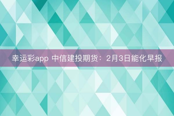 幸运彩app 中信建投期货：2月3日能化早报