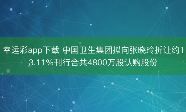 幸运彩app下载 中国卫生集团拟向张晓玲折让约13.11%刊行合共4800万股认购股份