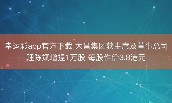 幸运彩app官方下载 大昌集团获主席及董事总司理陈斌增捏1万股 每股作价3.8港元