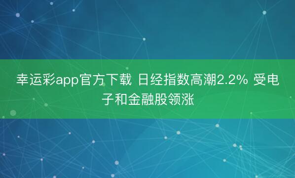 幸运彩app官方下载 日经指数高潮2.2% 受电子和金融股领涨
