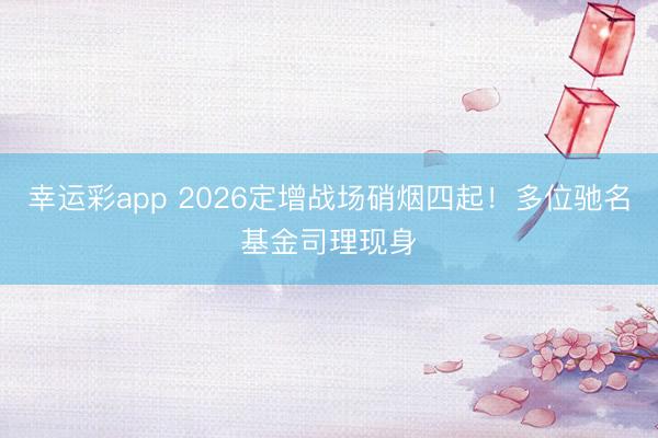 幸运彩app 2026定增战场硝烟四起！多位驰名基金司理现身