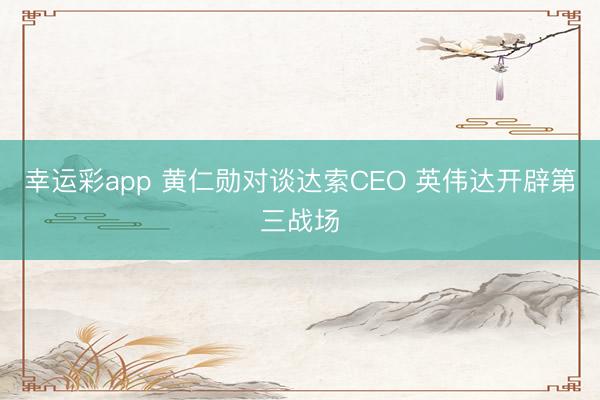 幸运彩app 黄仁勋对谈达索CEO 英伟达开辟第三战场