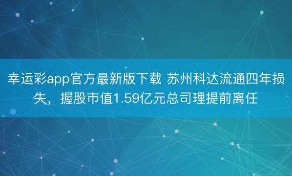 幸运彩app官方最新版下载 苏州科达流通四年损失，握股市值1.59亿元总司理提前离任
