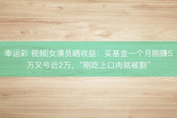 幸运彩 视频|女演员晒收益：买基金一个月刚赚5万又亏近2万，“刚吃上口肉就被割”