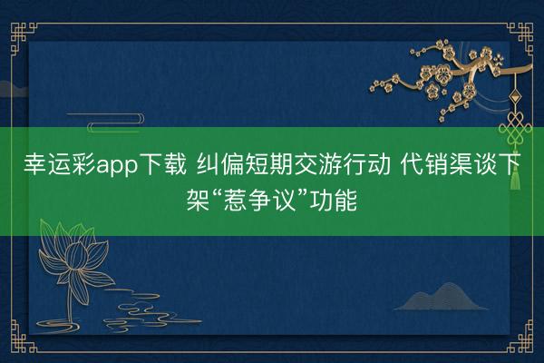 幸运彩app下载 纠偏短期交游行动 代销渠谈下架“惹争议”功能