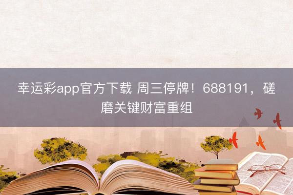幸运彩app官方下载 周三停牌！688191，磋磨关键财富重组