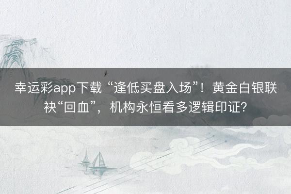 幸运彩app下载 “逢低买盘入场”!黄金白银联袂“回血”,机构永恒看多逻辑印证?