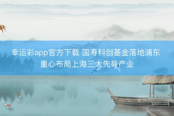 幸运彩app官方下载 国寿科创基金落地浦东 重心布局上海三大先导产业