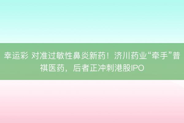 幸运彩 对准过敏性鼻炎新药!济川药业“牵手”普祺医药,后者正冲刺港股IPO