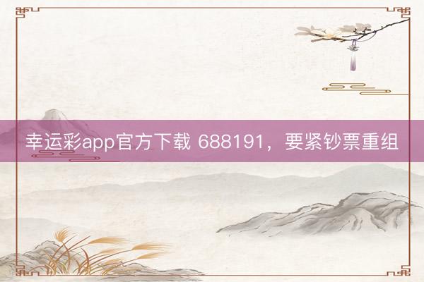 幸运彩app官方下载 688191，要紧钞票重组