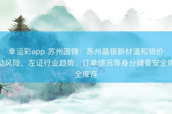 幸运彩app 苏州固锝：苏州晶银新材温和银价波动风险，左证行业趋势、订单情况等身分储备安全库存