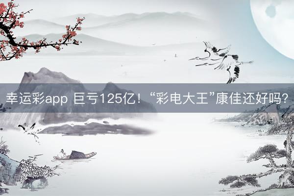 幸运彩app 巨亏125亿！“彩电大王”康佳还好吗？