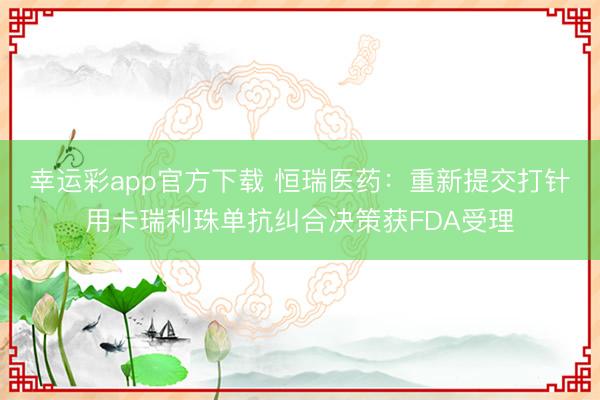 幸运彩app官方下载 恒瑞医药：重新提交打针用卡瑞利珠单抗纠合决策获FDA受理