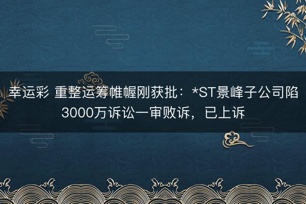 幸运彩 重整运筹帷幄刚获批：*ST景峰子公司陷3000万诉讼一审败诉，已上诉