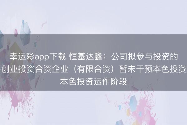 幸运彩app下载 恒基达鑫：公司拟参与投资的杭州国科创业投资合资企业（有限合资）暂未干预本色投资运作阶段