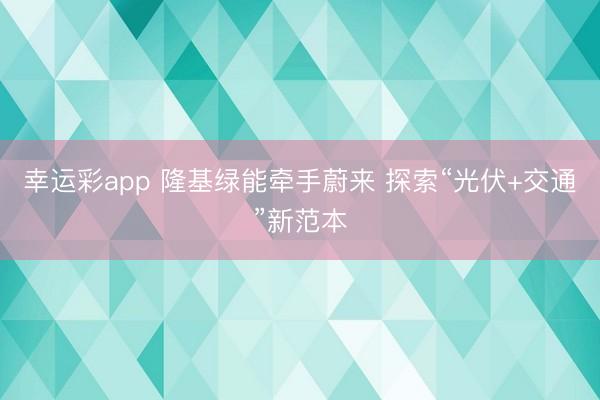 幸运彩app 隆基绿能牵手蔚来 探索“光伏+交通”新范本