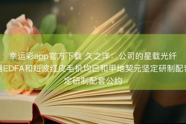 幸运彩app官方下载 久之洋：公司的星载光纤放大器EDFA和短波红皮毛机均已和甲地契元坚定研制配套公约