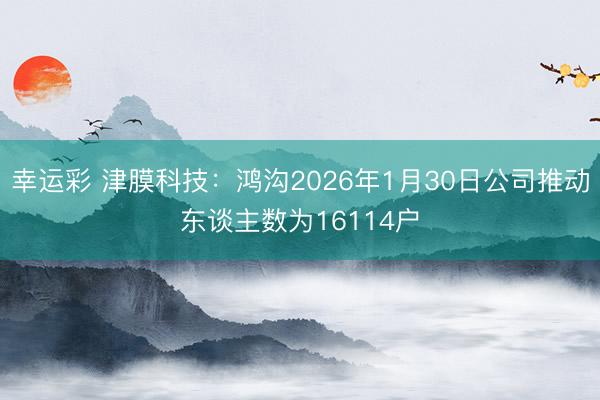 幸运彩 津膜科技：鸿沟2026年1月30日公司推动东谈主数为16114户