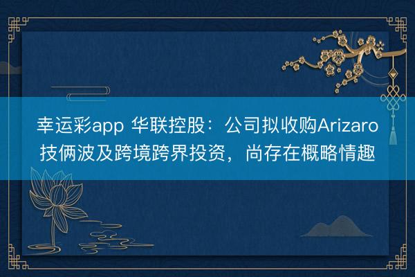 幸运彩app 华联控股:公司拟收购Arizaro技俩波及跨境跨界投资,尚存在概略情趣