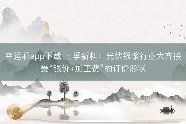 幸运彩app下载 三孚新科:光伏银浆行业大齐接受“银价+加工费”的订价形状