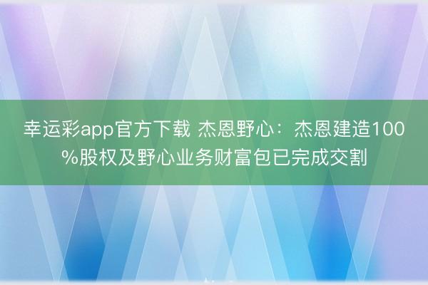 幸运彩app官方下载 杰恩野心：杰恩建造100%股权及野心业务财富包已完成交割