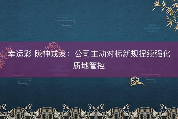 幸运彩 陇神戎发:公司主动对标新规捏续强化质地管控