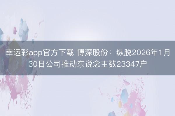 幸运彩app官方下载 博深股份：纵脱2026年1月30日公司推动东说念主数23347户