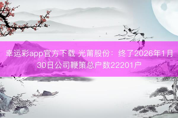 幸运彩app官方下载 光莆股份：终了2026年1月30日公司鞭策总户数22201户