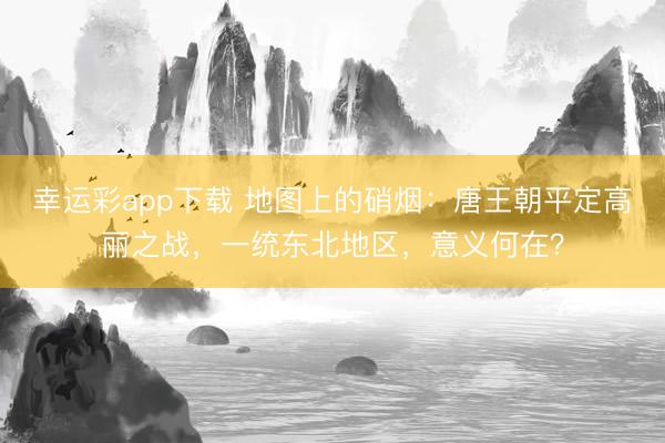 幸运彩app下载 地图上的硝烟：唐王朝平定高丽之战，一统东北地区，意义何在？