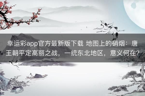 幸运彩app官方最新版下载 地图上的硝烟：唐王朝平定高丽之战，一统东北地区，意义何在？