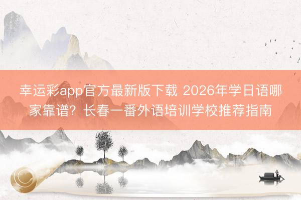 幸运彩app官方最新版下载 2026年学日语哪家靠谱?长春一番外语培训学校推荐指南