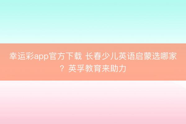 幸运彩app官方下载 长春少儿英语启蒙选哪家？英孚教育来助力
