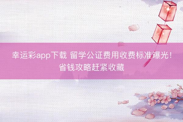 幸运彩app下载 留学公证费用收费标准曝光！省钱攻略赶紧收藏