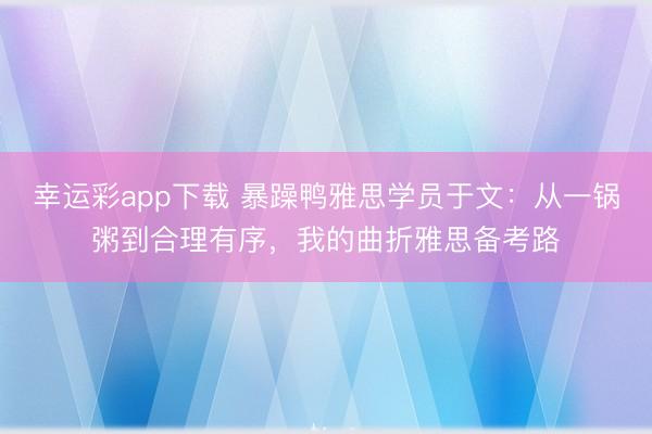 幸运彩app下载 暴躁鸭雅思学员于文：从一锅粥到合理有序，我的曲折雅思备考路