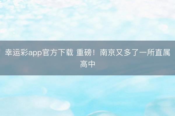 幸运彩app官方下载 重磅！南京又多了一所直属高中
