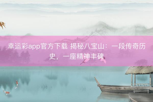 幸运彩app官方下载 揭秘八宝山：一段传奇历史，一座精神丰碑