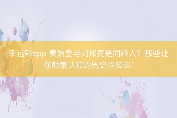 幸运彩app 秦始皇与刘邦竟是同龄人？那些让你颠覆认知的历史冷知识！