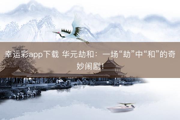 幸运彩app下载 华元劫和:一场“劫”中“和”的奇妙闹剧!