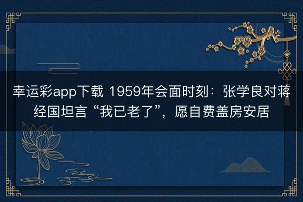 幸运彩app下载 1959年会面时刻：张学良对蒋经国坦言 “我已老了”，愿自费盖房安居