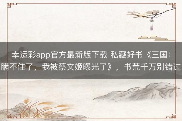幸运彩app官方最新版下载 私藏好书《三国：瞒不住了，我被蔡文姬曝光了》，书荒千万别错过