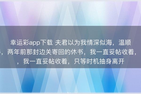 幸运彩app下载 夫君以为我情深似海，温顺懂事，他从不晓得，两年前那封边关寄回的休书，我一直妥帖收着，只等时机抽身离开