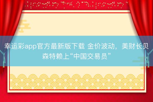幸运彩app官方最新版下载 金价波动，美财长贝森特赖上“中国交易员”