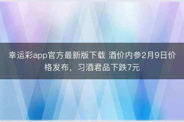 幸运彩app官方最新版下载 酒价内参2月9日价格发布，习酒君品下跌7元