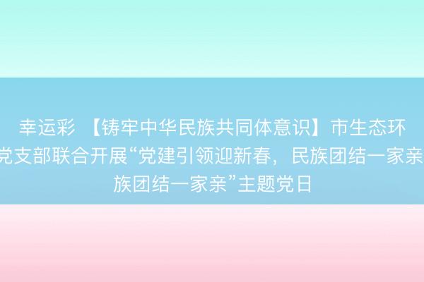 幸运彩 【铸牢中华民族共同体意识】市生态环境局第二党支部联合开展“党建引领迎新春，民族团结一家亲”主题党日