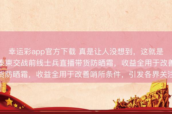 幸运彩app官方下载 真是让人没想到，这就是所谓的“商场如战场”？泰柬交战前线士兵直播带货防晒霜，收益全用于改善哨所条件，引发各界关注