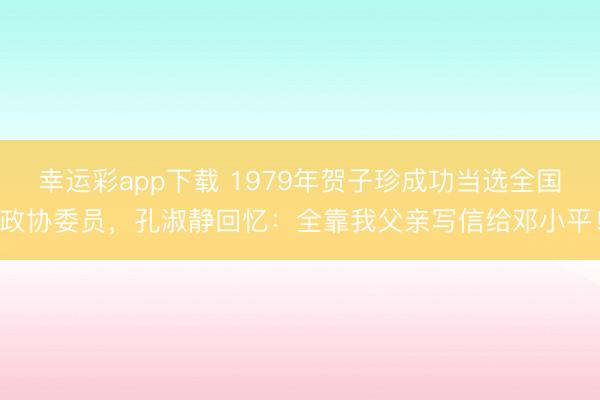 幸运彩app下载 1979年贺子珍成功当选全国政协委员，孔淑静回忆：全靠我父亲写信给邓小平！
