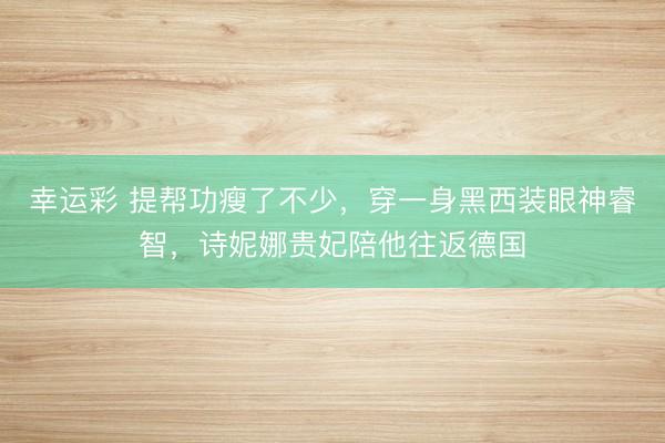 幸运彩 提帮功瘦了不少,穿一身黑西装眼神睿智,诗妮娜贵妃陪他往返德国