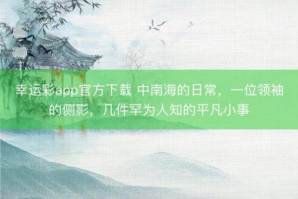 幸运彩app官方下载 中南海的日常，一位领袖的侧影，几件罕为人知的平凡小事