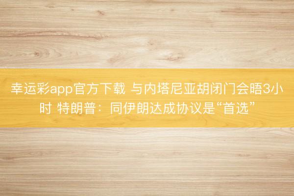 幸运彩app官方下载 与内塔尼亚胡闭门会晤3小时 特朗普：同伊朗达成协议是“首选”