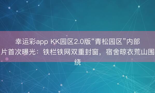 幸运彩app KK园区2.0版“青松园区”内部照片首次曝光:铁栏铁网双重封窗,宿舍晾衣荒山围绕